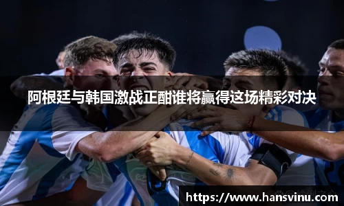 阿根廷与韩国激战正酣谁将赢得这场精彩对决